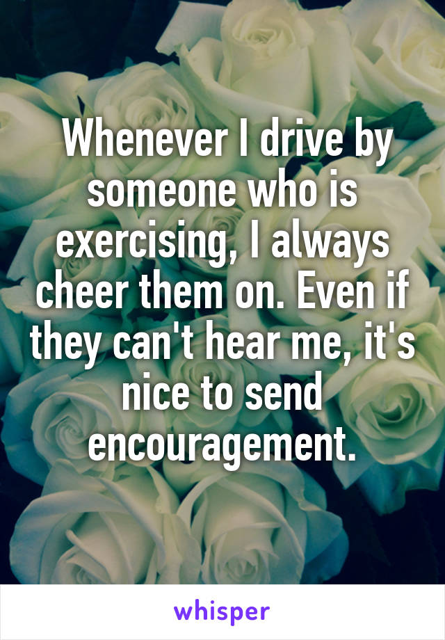  Whenever I drive by someone who is exercising, I always cheer them on. Even if they can't hear me, it's nice to send encouragement.
