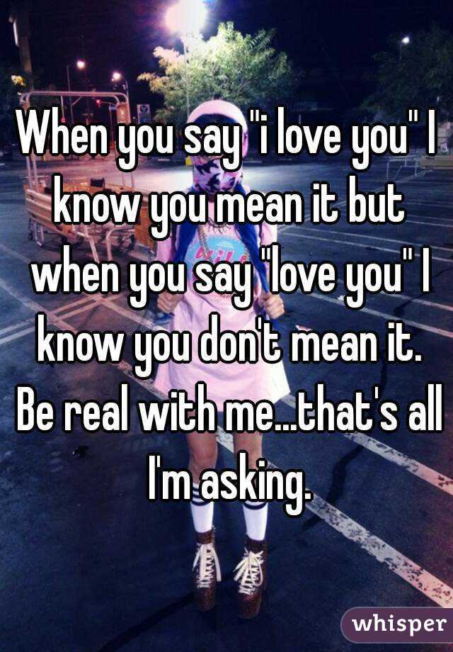 When you say "i love you" I know you mean it but when you say "love you" I know you don't mean it. Be real with me...that's all I'm asking.