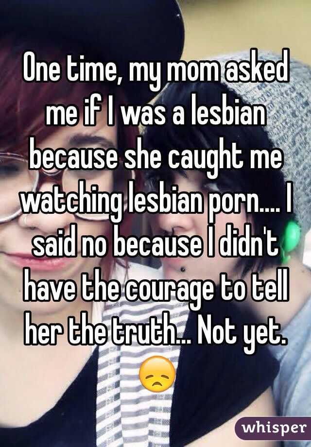 One time, my mom asked me if I was a lesbian because she caught me watching lesbian porn.... I said no because I didn't have the courage to tell her the truth... Not yet. 😞
