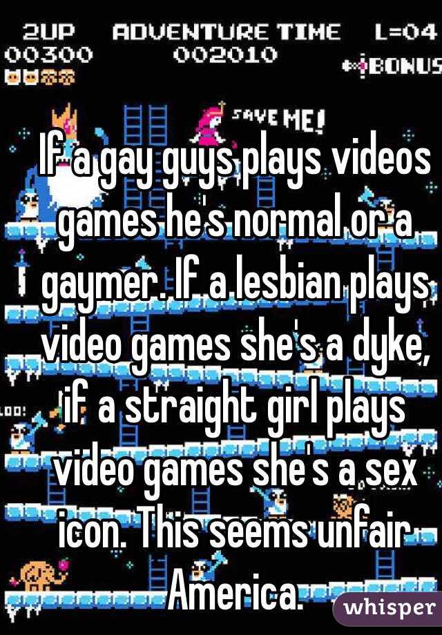 If a gay guys plays videos games he's normal or a gaymer. If a lesbian plays video games she's a dyke, if a straight girl plays video games she's a sex icon. This seems unfair America.