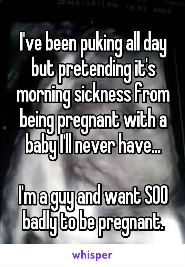 I've been puking all day but pretending it's morning sickness from being pregnant with a baby I'll never have...

I'm a guy and want SOO badly to be pregnant.