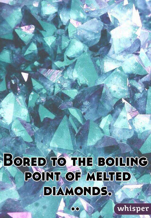 Bored to the boiling point of melted diamonds...