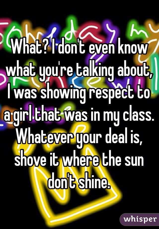 What? I don't even know what you're talking about, I was showing respect to a girl that was in my class. Whatever your deal is, shove it where the sun don't shine.