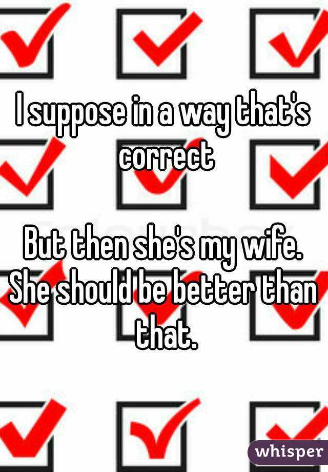 I suppose in a way that's correct

But then she's my wife.
She should be better than that.
