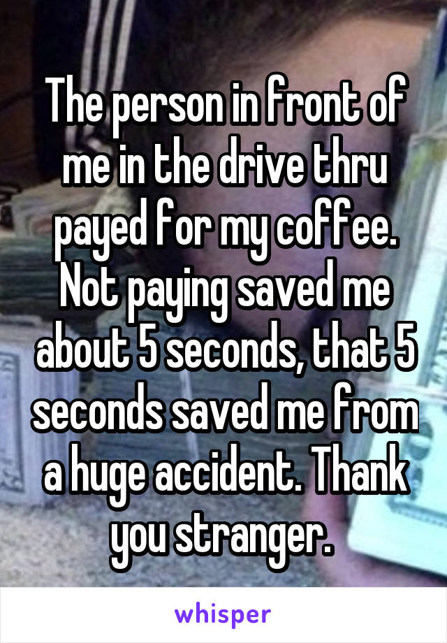 The person in front of me in the drive thru payed for my coffee. Not paying saved me about 5 seconds, that 5 seconds saved me from a huge accident. Thank you stranger. 