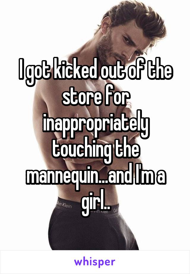 I got kicked out of the store for inappropriately touching the mannequin...and I'm a girl..