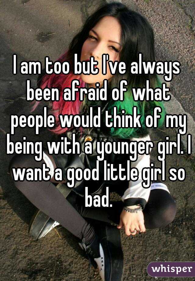 I am too but I've always been afraid of what people would think of my being with a younger girl. I want a good little girl so bad.