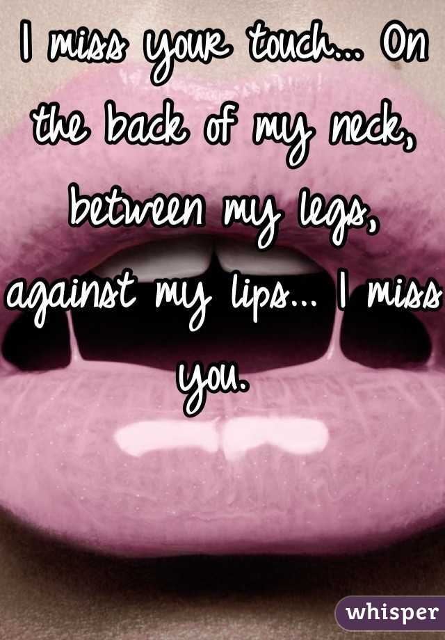 I miss your touch... On the back of my neck, between my legs, against my lips... I miss you. 