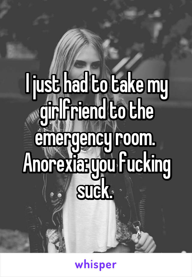 I just had to take my girlfriend to the emergency room. 
Anorexia: you fucking suck. 