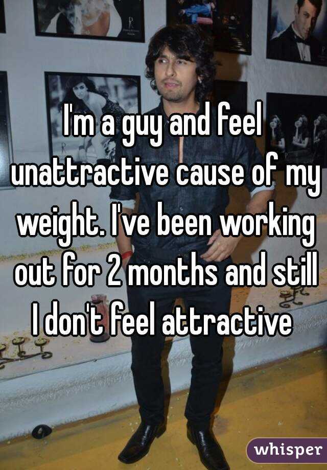 I'm a guy and feel unattractive cause of my weight. I've been working out for 2 months and still I don't feel attractive 