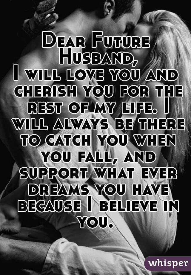 Dear Future Husband,
I will love you and cherish you for the rest of my life. I will always be there to catch you when you fall, and support what ever dreams you have because I believe in you. 
