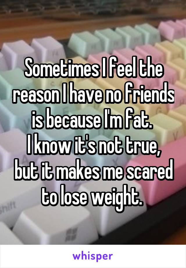 Sometimes I feel the reason I have no friends is because I'm fat. 
I know it's not true, but it makes me scared to lose weight. 