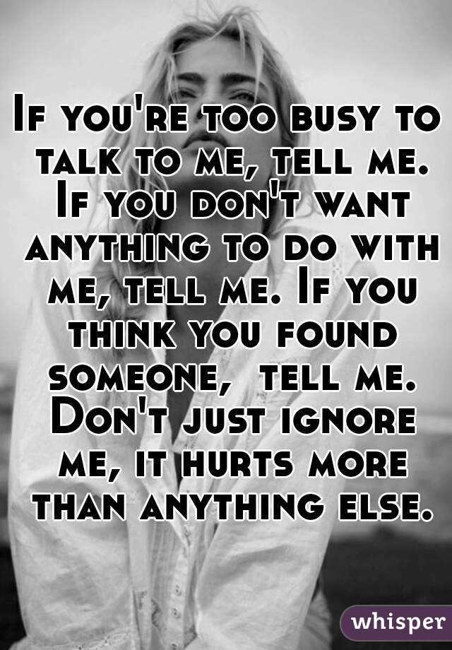 If you're too busy to talk to me, tell me. If you don't want anything to do with me, tell me. If you think you found someone,  tell me. Don't just ignore me, it hurts more than anything else.