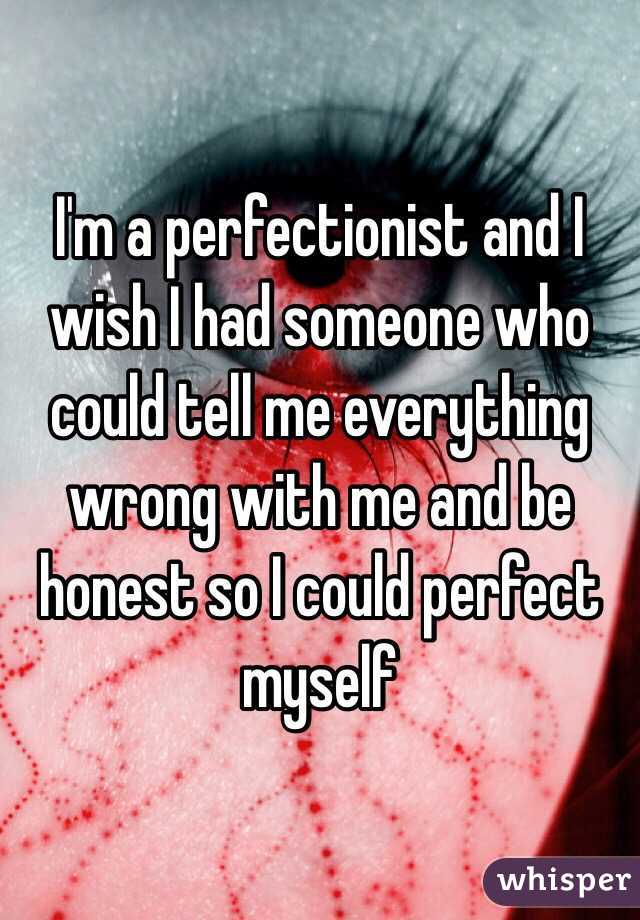 I'm a perfectionist and I wish I had someone who could tell me everything wrong with me and be honest so I could perfect myself