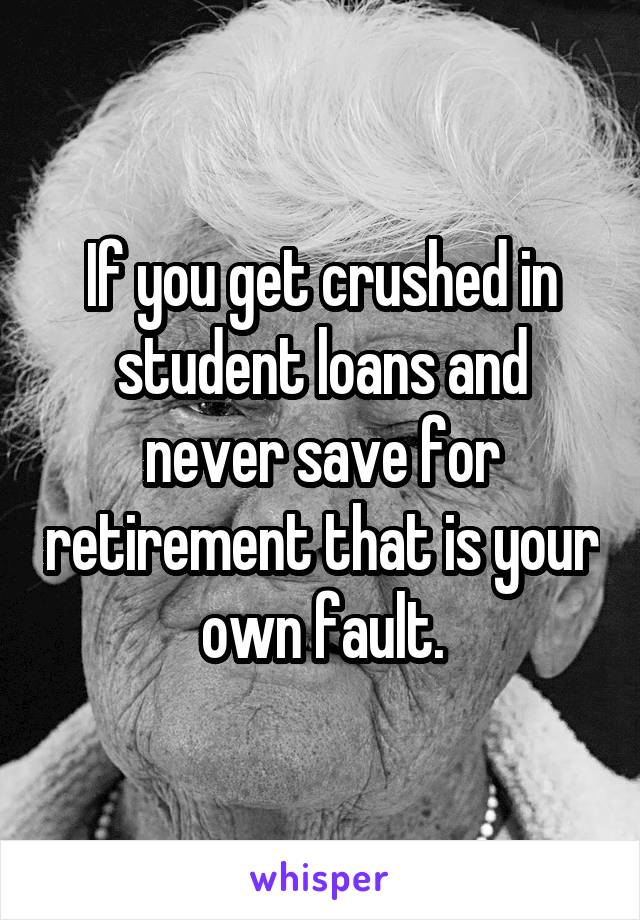 If you get crushed in student loans and never save for retirement that is your own fault.