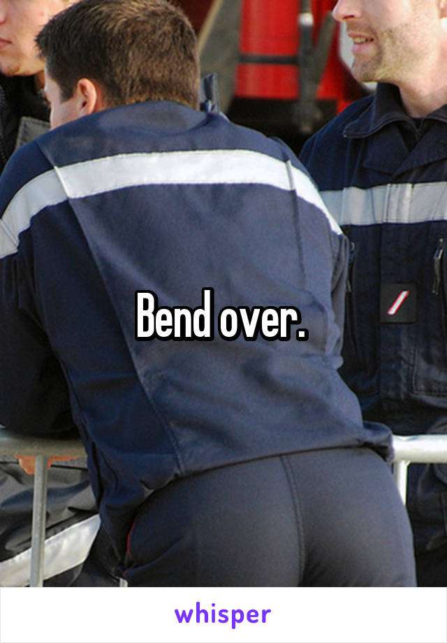 Bend over. 