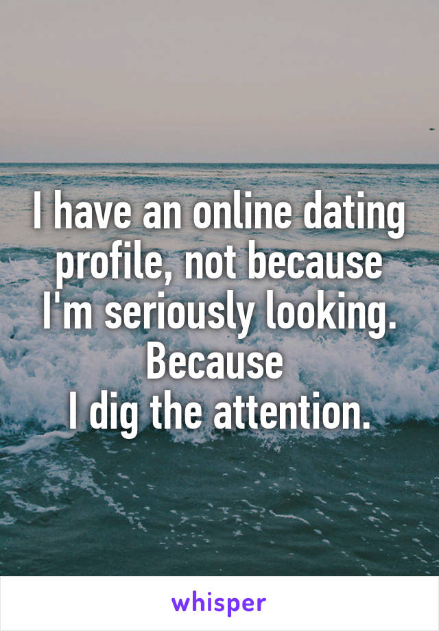 I have an online dating profile, not because I'm seriously looking. Because 
I dig the attention.