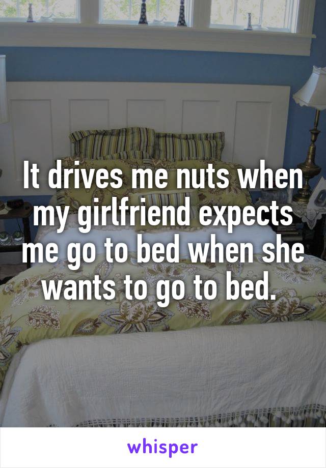 It drives me nuts when my girlfriend expects me go to bed when she wants to go to bed. 