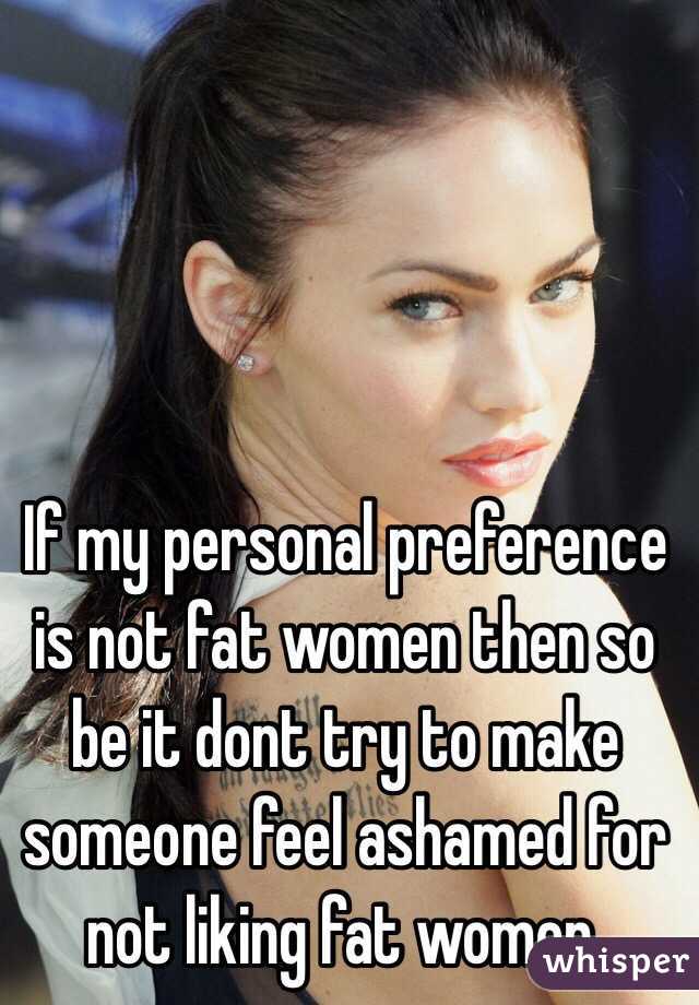 If my personal preference is not fat women then so be it dont try to make someone feel ashamed for not liking fat women. 