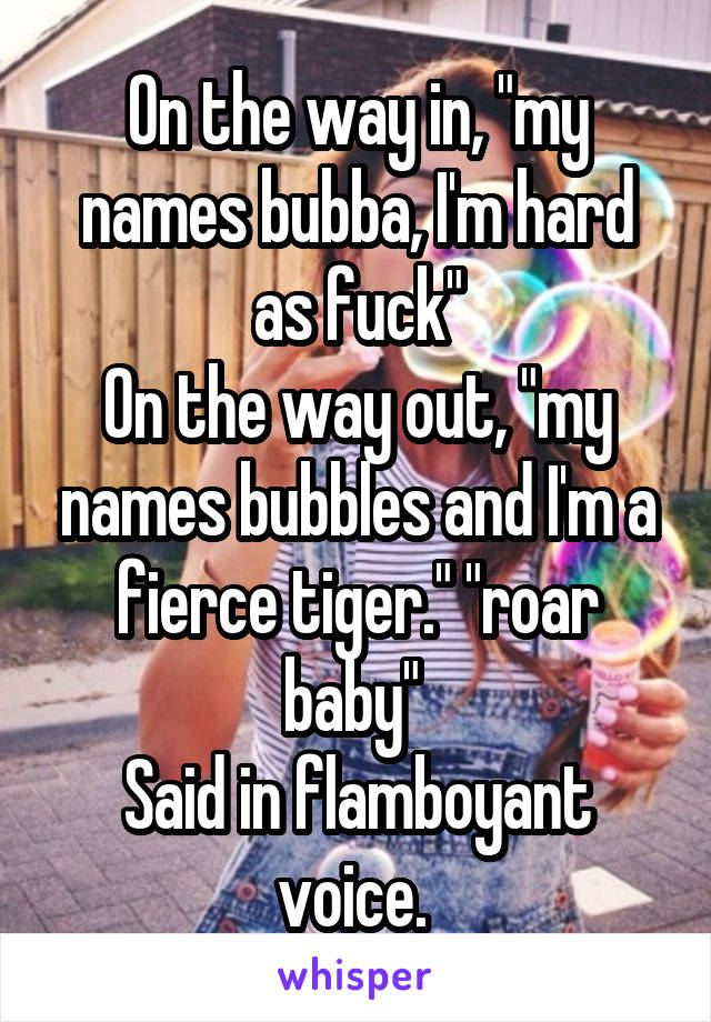On the way in, "my names bubba, I'm hard as fuck"
On the way out, "my names bubbles and I'm a fierce tiger." "roar baby" 
Said in flamboyant voice. 