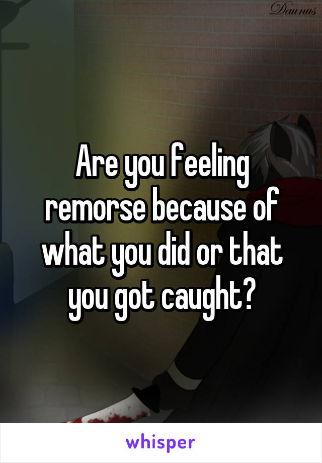 Are you feeling remorse because of what you did or that you got caught?