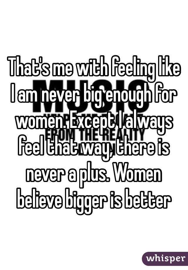 That's me with feeling like I am never big enough for women. Except I always feel that way, there is never a plus. Women believe bigger is better 