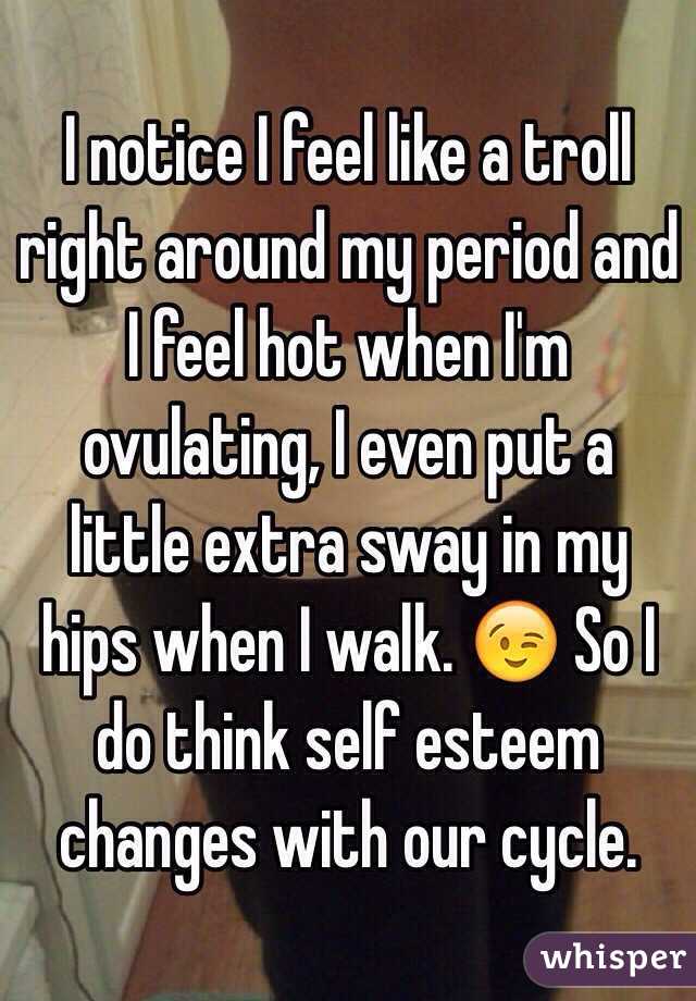 I notice I feel like a troll right around my period and I feel hot when I'm ovulating, I even put a little extra sway in my hips when I walk. 😉 So I do think self esteem changes with our cycle. 