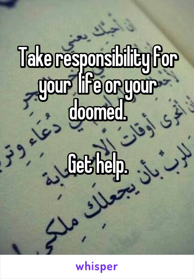 Take responsibility for your  life or your doomed.

Get help.

