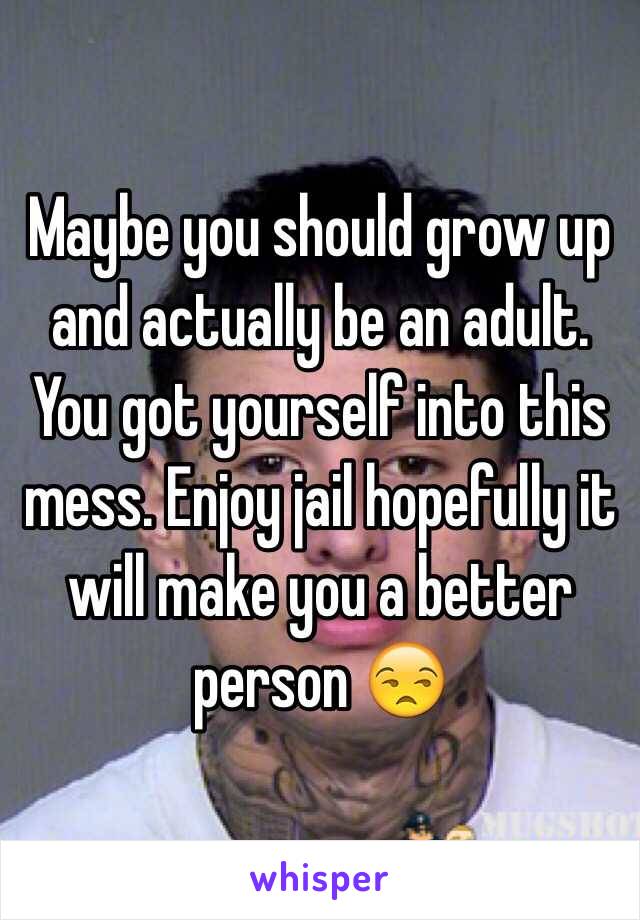 Maybe you should grow up and actually be an adult. You got yourself into this mess. Enjoy jail hopefully it will make you a better person 😒