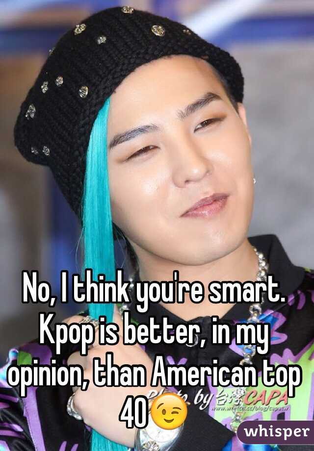 No, I think you're smart. Kpop is better, in my opinion, than American top 40😉