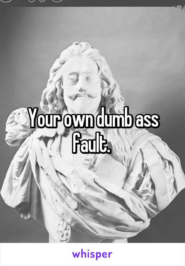 Your own dumb ass fault. 
