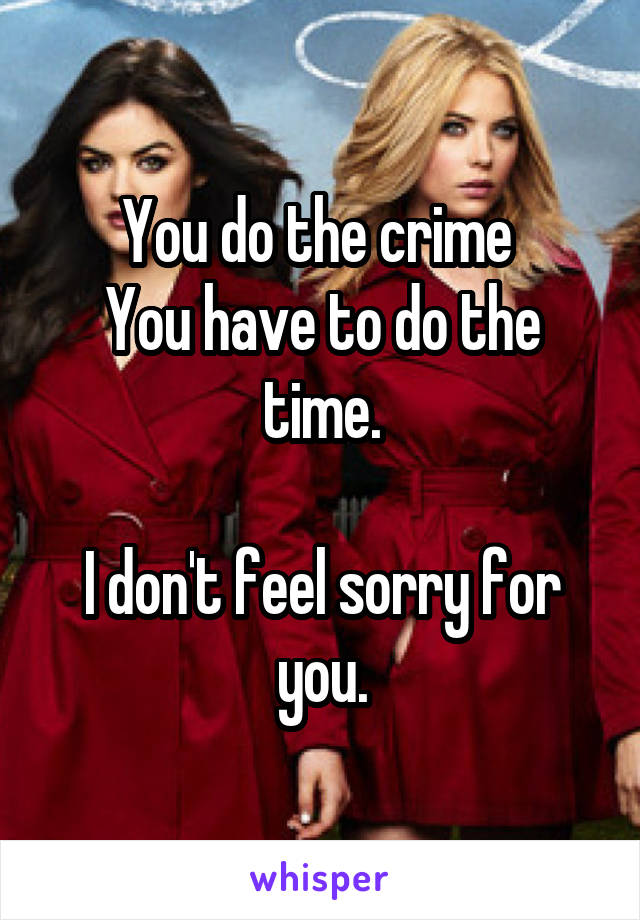 You do the crime 
You have to do the time.

I don't feel sorry for you.