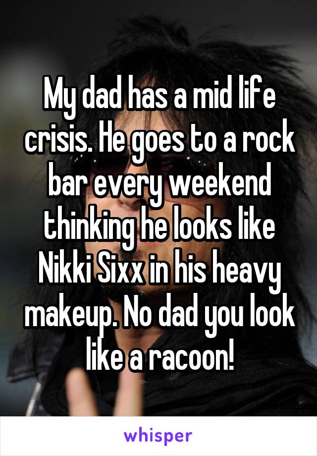 My dad has a mid life crisis. He goes to a rock bar every weekend thinking he looks like Nikki Sixx in his heavy makeup. No dad you look like a racoon!