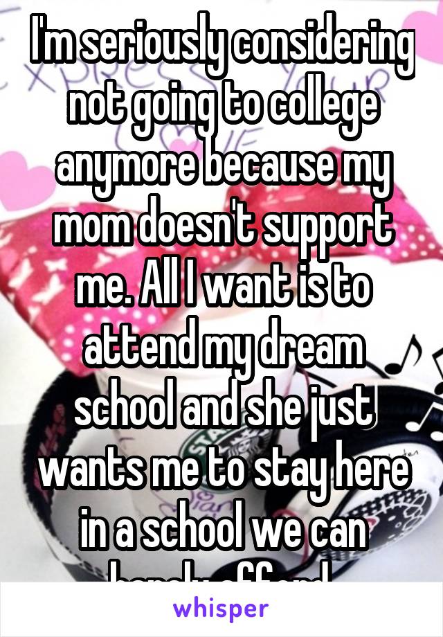 I'm seriously considering not going to college anymore because my mom doesn't support me. All I want is to attend my dream school and she just wants me to stay here in a school we can barely afford.