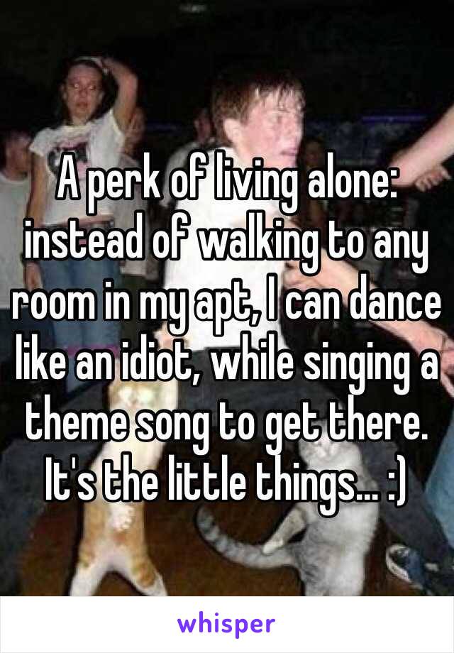 A perk of living alone: instead of walking to any room in my apt, I can dance like an idiot, while singing a theme song to get there. It's the little things... :)
