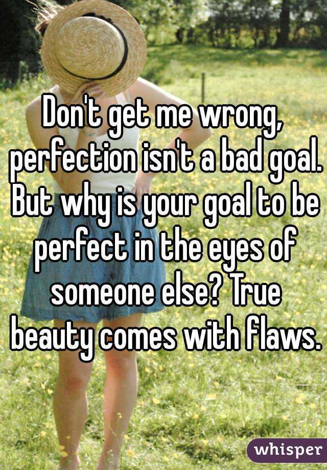 Don't get me wrong, perfection isn't a bad goal. But why is your goal to be perfect in the eyes of someone else? True beauty comes with flaws.