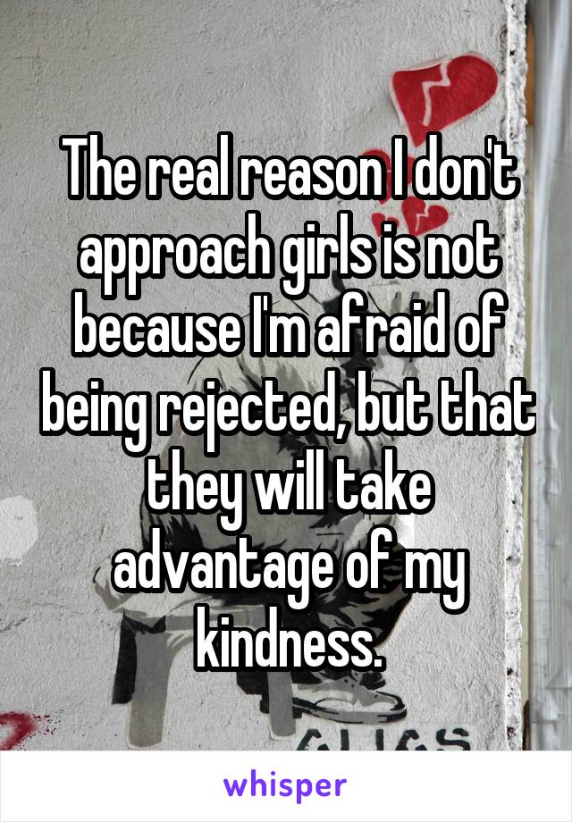 The real reason I don't approach girls is not because I'm afraid of being rejected, but that they will take advantage of my kindness.