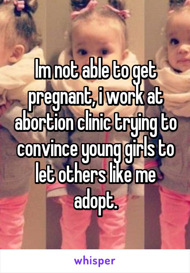 Im not able to get pregnant, i work at abortion clinic trying to convince young girls to let others like me adopt.