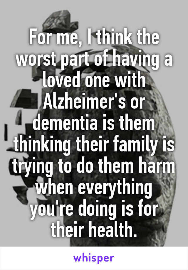 For me, I think the worst part of having a loved one with Alzheimer's or dementia is them thinking their family is trying to do them harm when everything you're doing is for their health.