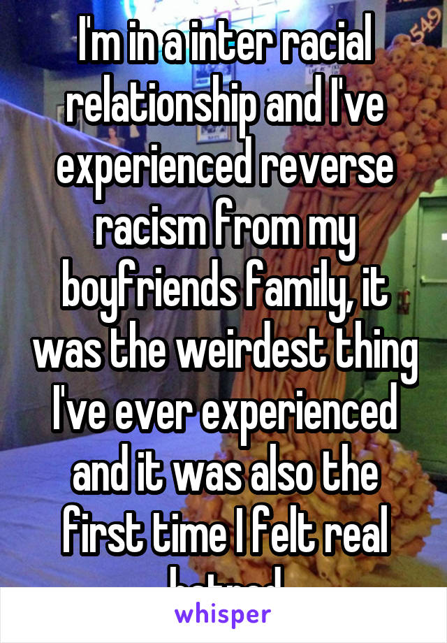 I'm in a inter racial relationship and I've experienced reverse racism from my boyfriends family, it was the weirdest thing I've ever experienced and it was also the first time I felt real hatred