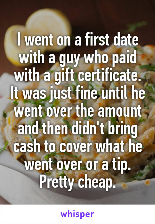 I went on a first date with a guy who paid with a gift certificate. It was just fine until he went over the amount and then didn't bring cash to cover what he went over or a tip. Pretty cheap.