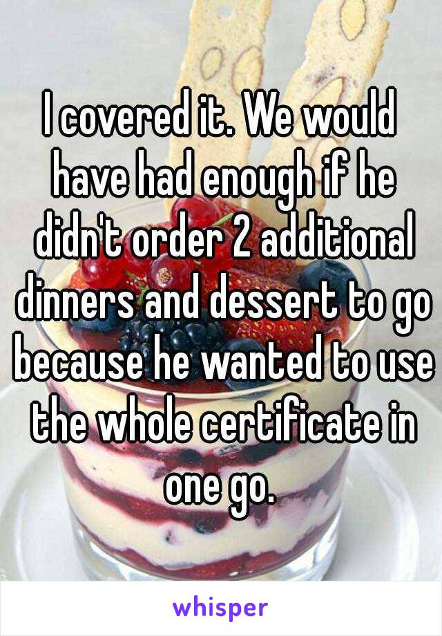 I covered it. We would have had enough if he didn't order 2 additional dinners and dessert to go because he wanted to use the whole certificate in one go. 