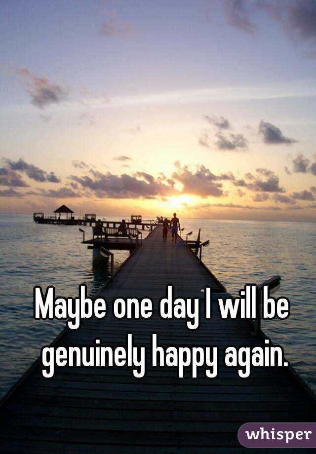 Maybe one day I will be genuinely happy again.