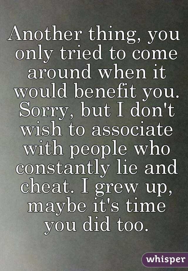 Another thing, you only tried to come around when it would benefit you. Sorry, but I don't wish to associate with people who constantly lie and cheat. I grew up, maybe it's time you did too.