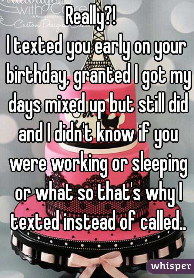 Really?!   
I texted you early on your birthday, granted I got my days mixed up but still did and I didn't know if you were working or sleeping or what so that's why I texted instead of called..