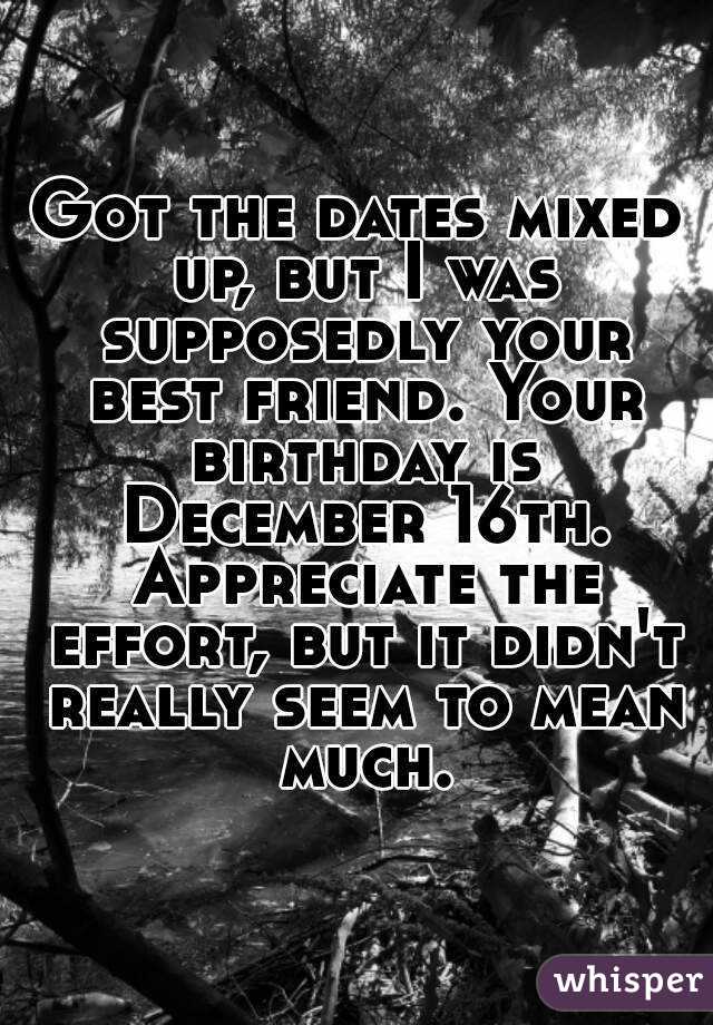 Got the dates mixed up, but I was supposedly your best friend. Your birthday is December 16th. Appreciate the effort, but it didn't really seem to mean much.