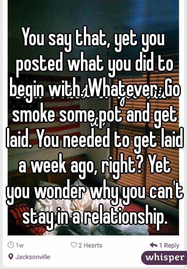 You say that, yet you posted what you did to begin with. Whatever. Go smoke some pot and get laid. You needed to get laid a week ago, right? Yet you wonder why you can't stay in a relationship.