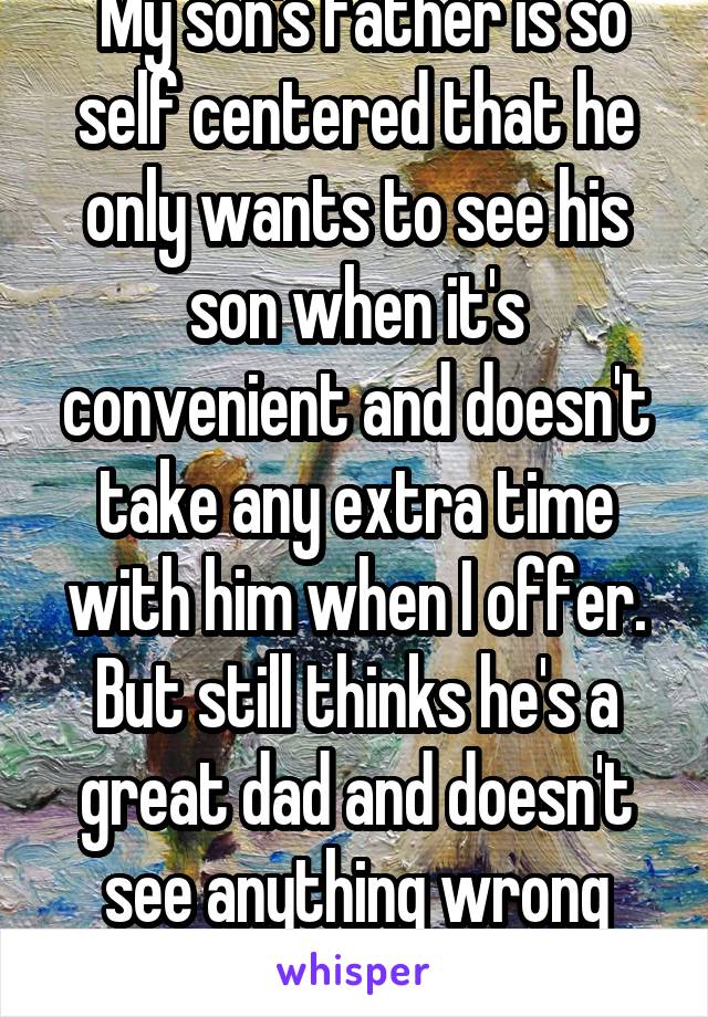  My son's father is so self centered that he only wants to see his son when it's convenient and doesn't take any extra time with him when I offer. But still thinks he's a great dad and doesn't see anything wrong with that situation.