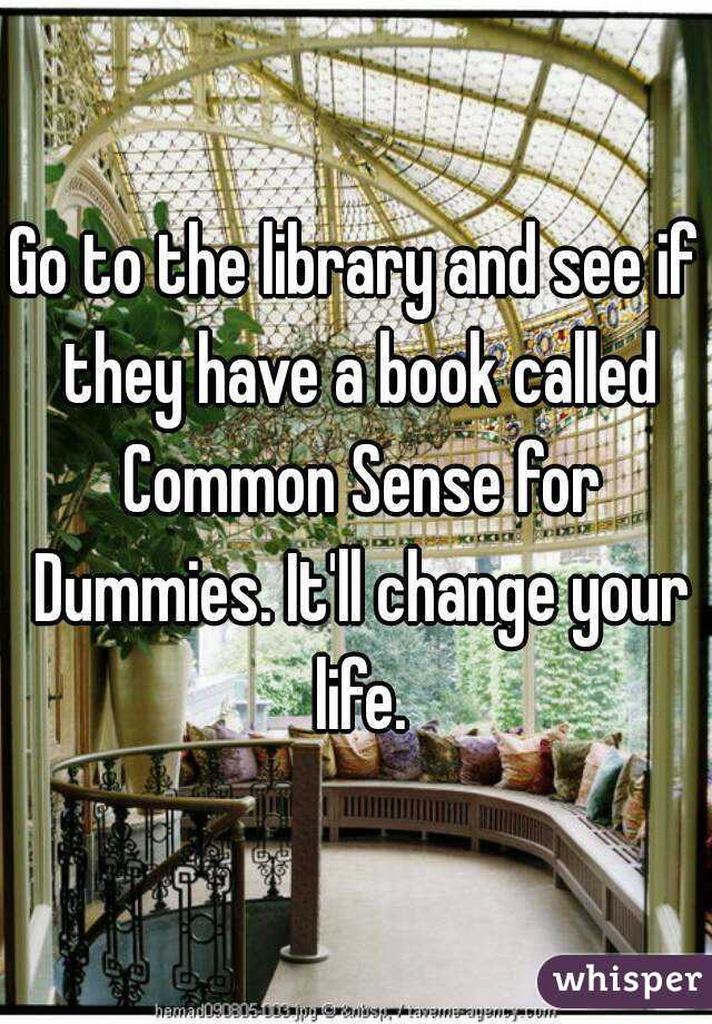 Go to the library and see if they have a book called Common Sense for Dummies. It'll change your life.
