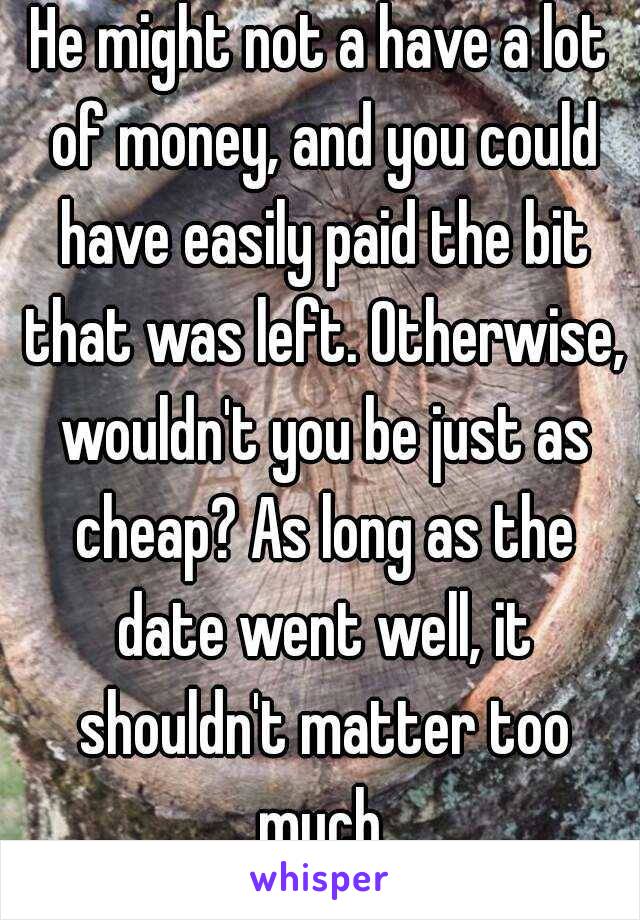 He might not a have a lot of money, and you could have easily paid the bit that was left. Otherwise, wouldn't you be just as cheap? As long as the date went well, it shouldn't matter too much.
